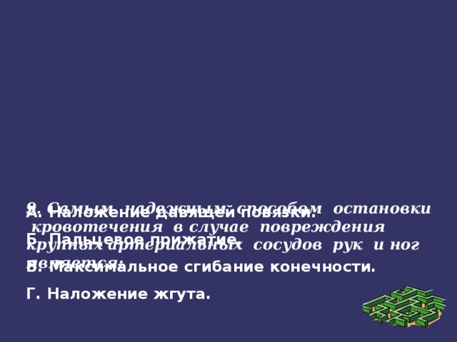 9. Самым надежным способом остановки кровотечения в случае повреждения крупных артериальных сосудов рук и ног является:   А. Наложение давящей повязки. Б. Пальцевое прижатие. В. Максимальное сгибание конечности. Г. Наложение жгута.