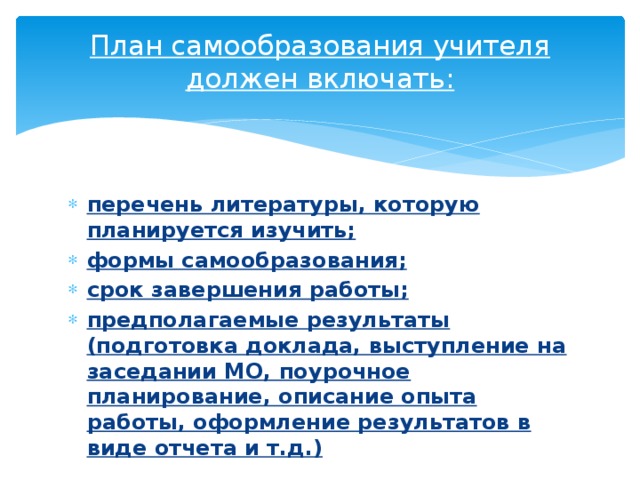 План самообразования учителя должен включать:   перечень литературы, которую планируется изучить; формы самообразования; срок завершения работы; предполагаемые результаты (подготовка доклада, выступление на заседании МО, поурочное планирование, описание опыта работы, оформление результатов в виде отчета и т.д.) 