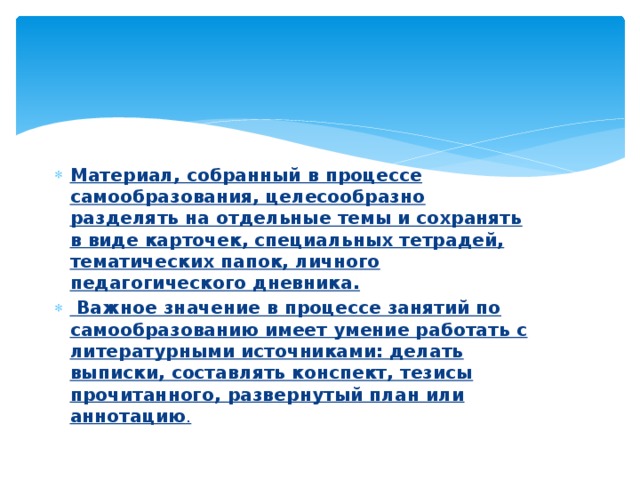 Материал, собранный в процессе самообразования, целесообразно разделять на отдельные темы и сохранять в виде карточек, специальных тетрадей, тематических папок, личного педагогического дневника.  Важное значение в процессе занятий по самообразованию имеет умение работать с литературными источниками: делать выписки, составлять конспект, тезисы прочитанного, развернутый план или аннотацию . 