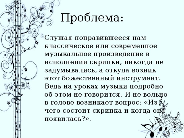 Проблема: Слушая понравившееся нам классическое или современное музыкальное произведение в исполнении скрипки, никогда не задумывались, а откуда возник этот божественный инструмент. Ведь на уроках музыки подробно об этом не говорится. И не вольно в голове возникает вопрос: «Из чего состоит скрипка и когда она появилась?». 