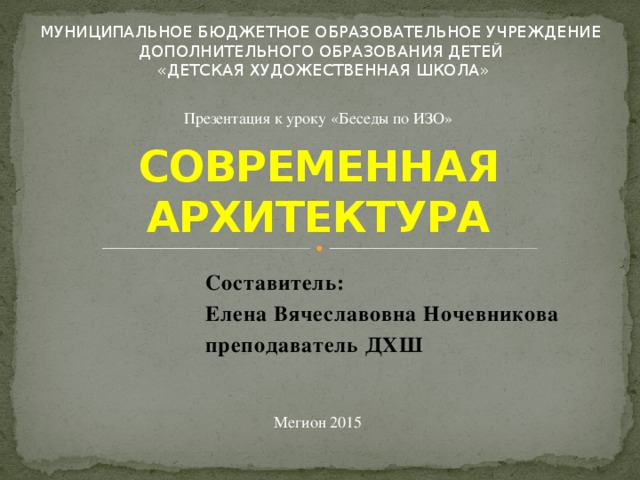МУНИЦИПАЛЬНОЕ БЮДЖЕТНОЕ ОБРАЗОВАТЕЛЬНОЕ УЧРЕЖДЕНИЕ ДОПОЛНИТЕЛЬНОГО ОБРАЗОВАНИЯ ДЕТЕЙ «ДЕТСКАЯ ХУДОЖЕСТВЕННАЯ ШКОЛА» Презентация к уроку «Беседы по ИЗО» СОВРЕМЕННАЯ АРХИТЕКТУРА Составитель: Елена Вячеславовна Ночевникова преподаватель ДХШ Мегион 2015 