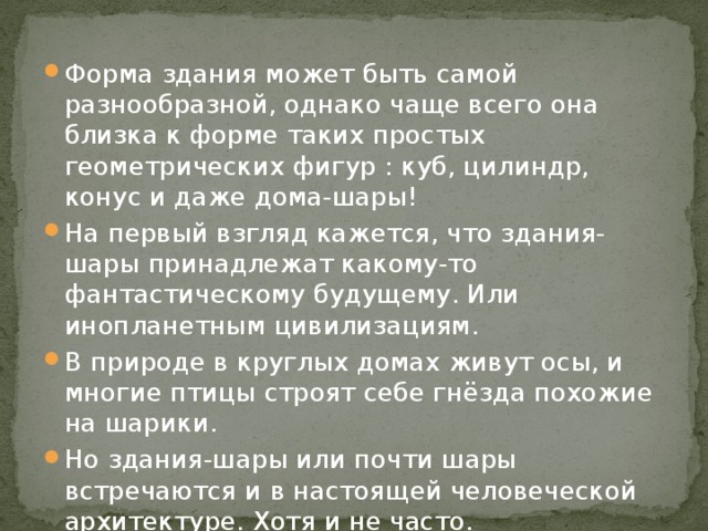 Форма здания может быть самой разнообразной, однако чаще всего она близка к форме таких простых геометрических фигур : куб, цилиндр, конус и даже дома-шары! На первый взгляд кажется, что здания-шары принадлежат какому-то фантастическому будущему. Или инопланетным цивилизациям. В природе в круглых домах живут осы, и многие птицы строят себе гнёзда похожие на шарики. Но здания-шары или почти шары встречаются и в настоящей человеческой архитектуре. Хотя и не часто. 