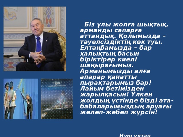      Біз ұлы жолға шықтық, арманды сапарға аттандық. Қолымызда – тәуелсіздіктің көк туы. Елтаңбамызда – бар халықтың басын біріктірер киелі шаңырағымыз. Арманымызды алға апарар қанатты пырақтарымыз бар! Лайым бетімізден жарылқасын! Үлкен жолдың үстінде бізді ата-бабаларымыздың аруағы желеп-жебеп жүрсін!     Нұрсұлтан Назарбаев  Қазақстан Республикасының Президенті  