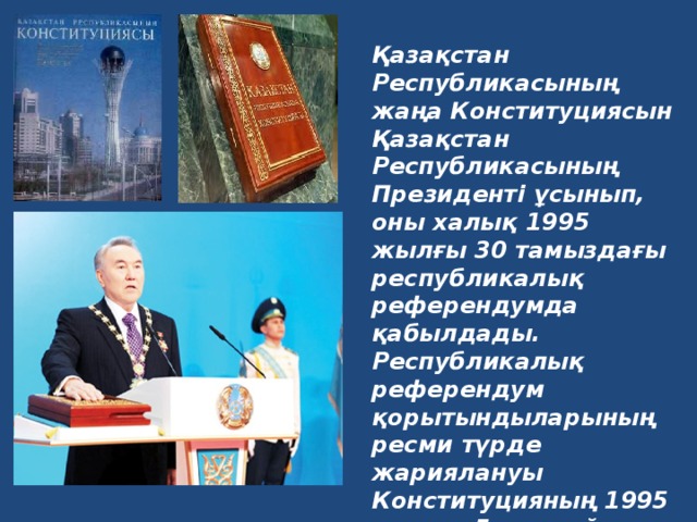 Қазақстан Республикасының жаңа Конституциясын Қазақстан Республикасының Президенті ұсынып, оны халық 1995 жылғы 30 тамыздағы республикалық референдумда қабылдады. Республикалық референдум қорытындыларының ресми түрде жариялануы Конституцияның 1995 жылғы 5 қыркүйектен бастап күшіне енуіне байланысты.   Қазақстан Республикасының Конституциясы.  Бұл қазақша, орысша, ағылшынша –  үш тілдегі кітаптар.  
