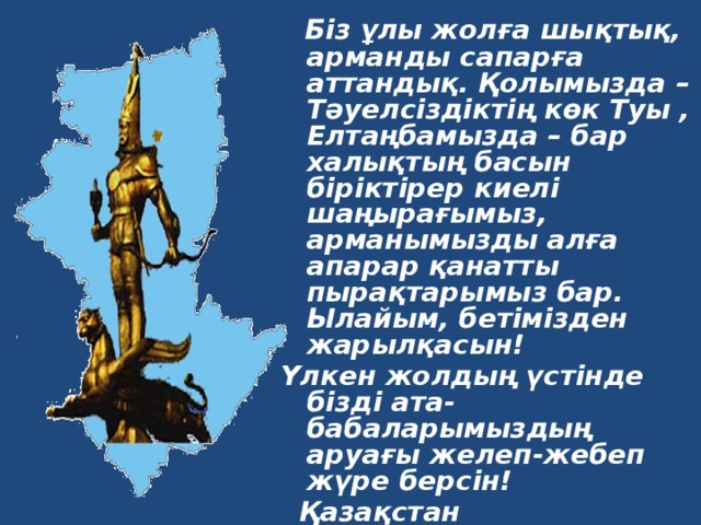  Біз ұлы жолға шықтық, арманды сапарға аттандық. Қолымызда – Тәуелсіздіктің көк Туы , Елтаңбамызда – бар халықтың басын біріктірер киелі шаңырағымыз, арманымызды алға апарар қанатты пырақтарымыз бар. Ылайым, бетімізден жарылқасын! Үлкен жолдың үстінде бізді ата-бабаларымыздың аруағы желеп-жебеп жүре берсін!  Қазақстан Республикасының  Тұңғыш Президенті  Нұрсұлтан Әбішұлы  Назарбаев   