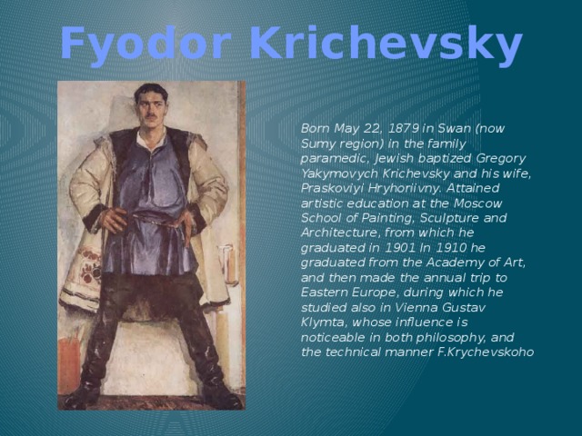 Fyodor Krichevsky Born May 22, 1879 in Swan (now Sumy region) in the family paramedic, Jewish baptized Gregory Yakymovych Krichevsky and his wife, Praskoviyi Hryhoriivny. Attained artistic education at the Moscow School of Painting, Sculpture and Architecture, from which he graduated in 1901 In 1910 he graduated from the Academy of Art, and then made ​​the annual trip to Eastern Europe, during which he studied also in Vienna Gustav Klymta, whose influence is noticeable in both philosophy, and the technical manner F.Krychevskoho   