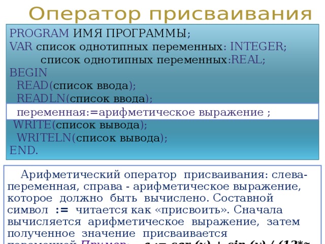 PROGRAM  ИМЯ ПРОГРАММЫ ; VAR  список однотипных переменных : INTEGER;   список однотипных переменных :REAL; BEGIN  READ( список ввода );  READLN( список ввода ) ;  WRITE( список вывода );  WRITELN( список вывода ); END.  переменная := арифметическое выражение ;  Арифметический оператор присваивания: слева- переменная, справа - арифметическое выражение, которое должно быть вычислено. Составной символ := читается как «присвоить».  Сначала вычисляется арифметическое выражение, затем полученное значение присваивается переменной . Пример:   a  := sqr (x) + sin (y) / (12*z + 5)  