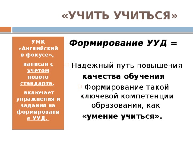«УЧИТЬ УЧИТЬСЯ» Формирование УУД = Надежный путь повышения качества обучения Формирование такой ключевой компетенции образования, как «умение учиться». УМК «Английский в фокусе», написан с учетом нового стандарта ,   включает упражнения и задания на формирование УУД.  