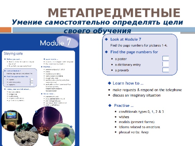 МЕТАПРЕДМЕТНЫЕ Умение самостоятельно определять цели своего обучения Приведу примеры того, как в УМК происходит формирование разных метапредметных УУД. Характерной чертой курса является его модульное построение. При этом вводная, или модульная, страница играет важную роль как в работе с мотивацией учащихся к познавательной деятельности, так и в развитии умений постановки учебных задач. Все разделы страницы напрямую отражают предстоящую деятельность детей, включая развитие конкретных речевых умений. Характерны сами названия рубрик, охватывающих всё содержание модуля: Look at Module …; Find the page numbers for …; Listen, read and talk about…; Learn how to…; Practise…; Write/Make… Учителю предоставляется возможность организации антиципации (ожидания), активного поиска знаний самими учащимися. В соответствии со структурой психологической деятельности ученика в процессе познания, модульная страница соответствует этапу мотивации и целеполагания.  