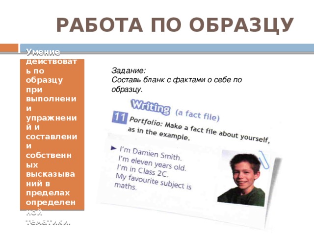РАБОТА ПО ОБРАЗЦУ Умение действовать по образцу при выполнении упражнений и составлении собственных высказываний в пределах определенной тематики. Задание:  Составь бланк с фактами о себе по образцу. 