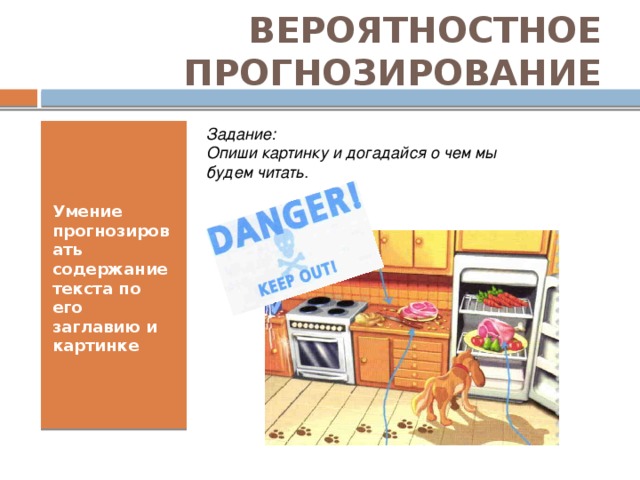 ВЕРОЯТНОСТНОЕ ПРОГНОЗИРОВАНИЕ Задание:  Опиши картинку и догадайся о чем мы будем читать. Умение прогнозировать содержание текста по его заглавию и картинке Важным психологическим компонентом процесса чтения является механизм вероятностного прогнозирования, которое проявляется на смысловом и вербальном уровнях. Смысловое прогнозирование – это умение предугадать содержание текста и сделать правильное предположение о дальнейшем развитии событий по заголовку, первому предложению и другим сигналам текста. Вербальное прогнозирование – умение по начальным буквам угадать слово, по первым словам угадывать синтаксическое построение предложения, по первому предложению – дальнейшее построение абзаца.  