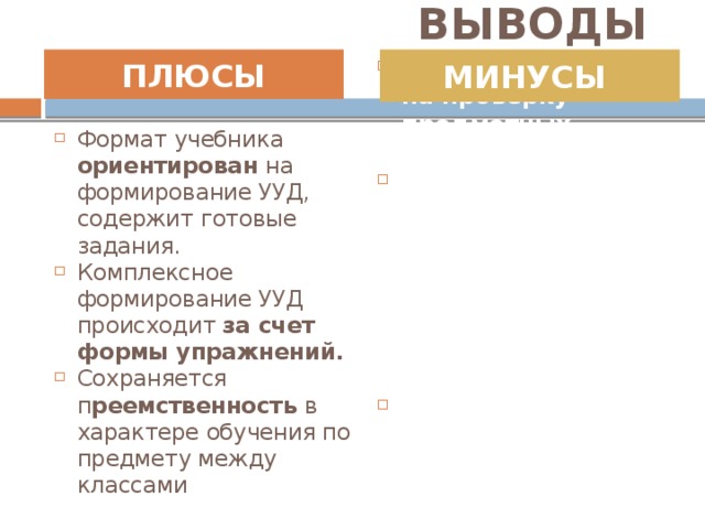 ВЫВОДЫ ПЛЮСЫ  МИНУСЫ   Формат учебника ориентирован на формирование УУД, содержит готовые задания. Комплексное формирование УУД происходит за счет формы упражнений. Сохраняется п реемственность в характере обучения по предмету между классами Тесты направлены на проверку предметных результатов. Отсутствие комплексных работ по предмету английский язык, ориентированных на проверку сформирован-ности УУД. Т.о. Сформированность УУД проверяется косвенно, через форму тестовых заданий.    