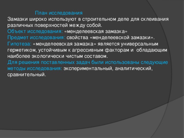    План исследования  Замазки широко используют в строительном деле для склеивания различных поверхностей между собой.  Объект исследования: «менделеевская замазка»  Предмет исследования: свойства «менделеевской замазки».  Гипотеза: «менделеевская замазка» является универсальным герметиком, устойчивым к агрессивным факторам и обладающим наиболее экологически чистым составом.  Для решения поставленных задач были иcпользованы следующие методы исследования: экспериментальный, аналитический, сравнительный.   