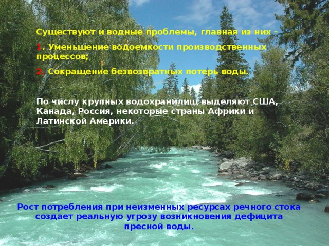 Существуют и водные проблемы, главная из них – 1 . Уменьшение водоемкости производственных процессов; 2. Сокращение безвозвратных потерь воды.  По числу крупных водохранилищ выделяют США, Канада, Россия, некоторые страны Африки и Латинской Америки. Рост потребления при неизменных ресурсах речного стока создает реальную угрозу возникновения дефицита пресной воды. 