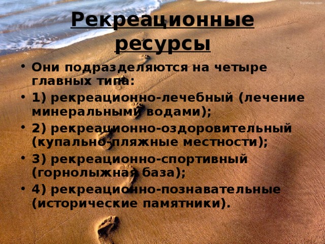 Рекреационные ресурсы Они подразделяются на четыре главных типа: 1) рекреационно-лечебный (лечение минеральными водами); 2) рекреационно-оздоровительный (купально-пляжные местности); 3) рекреационно-спортивный (горнолыжная база); 4) рекреационно-познавательные (исторические памятники). 