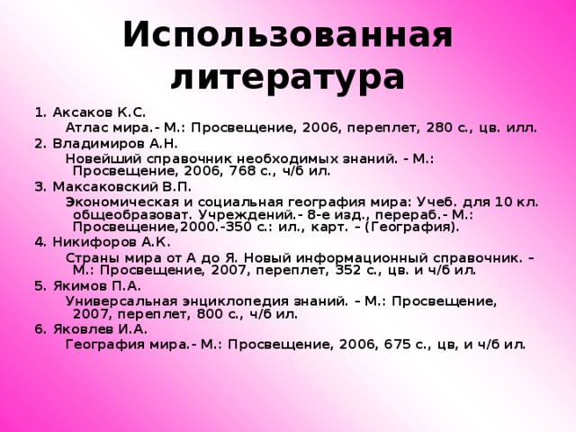 Использованная литература 1. Аксаков К.С.  Атлас мира.- М.: Просвещение, 2006, переплет, 280 с., цв. илл. 2. Владимиров А.Н.  Новейший справочник необходимых знаний. - М.: Просвещение, 2006, 768 с., ч/б ил. 3. Максаковский В.П.  Экономическая и социальная география мира: Учеб. для 10 кл. общеобразоват. Учреждений.- 8-е изд., перераб.- М.: Просвещение,2000.-350 с.: ил., карт. – (География). 4. Никифоров А.К.  Страны мира от А до Я. Новый информационный справочник. – М.: Просвещение, 2007, переплет, 352 с., цв. и ч/б ил. 5. Якимов П.А.  Универсальная энциклопедия знаний. – М.: Просвещение, 2007, переплет, 800 с., ч/б ил. 6. Яковлев И.А.  География мира.- М.: Просвещение, 2006, 675 с., цв, и ч/б ил.     