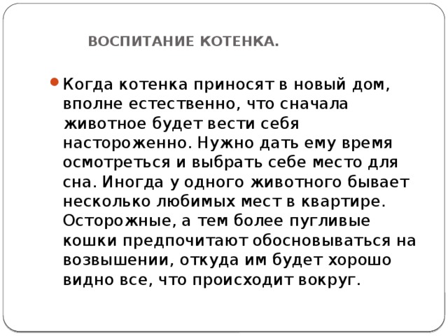  ВОСПИТАНИЕ КОТЕНКА.   Когда котенка приносят в новый дом, вполне естественно, что сначала животное будет вести себя настороженно. Нужно дать ему время осмотреться и выбрать себе место для сна. Иногда у одного животного бывает несколько любимых мест в квартире. Осторожные, а тем более пугливые кошки предпочитают обосновываться на возвышении, откуда им будет хорошо видно все, что происходит вокруг. 