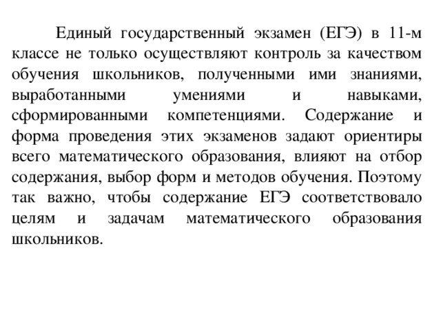  Единый государственный экзамен (ЕГЭ) в 11-м классе не только осуществл яю т контроль за качеством обучения школьников, полученными ими знаниями, выработанными умениями и навыками, сформированными компетенциями. Содержание и форма проведения этих экзамен ов зада ю т ориентиры всего математического образования, влияют на отбор содержания, выбор форм и методов обучения. Поэтому так важно, чтобы содержание ЕГЭ соответствовало целям и задачам математического образования школьников. 