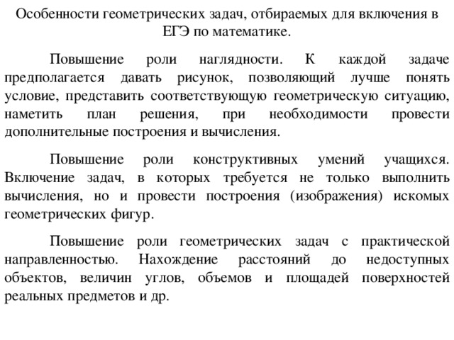О собенности геометрических задач, отбираемых для включения в ЕГЭ  по математике.  Повышение роли наглядности. К каждой задаче предполагается да вать рисунок, позволяющий лучше понять условие, представить соответствующую геометрическую ситуацию, наметить план решения, при необходимости провести дополнительные построения и вычисления.  Повышение роли конструктивных умений учащихся. Включение задач, в которых требуется не только выполнить вычисления, но и провести построения (изображения) искомых геометрических фигур.  Повышение роли геометрических задач с практической направленностью. Нахождение расстояний до недоступных объектов, величин углов, объемов и площадей поверхностей реальных предметов и др. 
