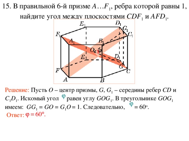 15. В правильной 6-й призме  A … F 1 , ребра которой равны 1, найдите у гол между плоскостями CDF 1 и AFD 1 . Решение: Пусть O – центр призмы, G , G 1  – середины ребер CD и C 1 D 1 . Искомый угол равен углу GOG 1 . В треугольнике GOG 1  имеем: GG 1 = GO = G 1 O  = 1. Следовательно, = 60 о . Ответ: 