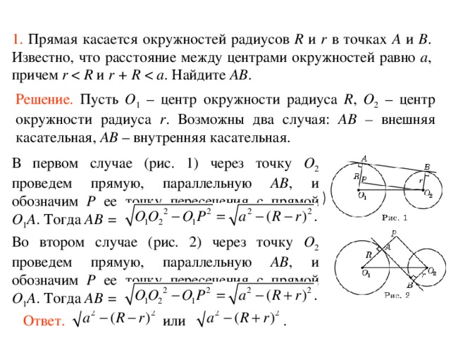 1.  Прямая касается окружностей радиусов R и r в точках A и B . Известно, что расстояние между центрами окружностей равно a , причем r R и r + R a . Найдите AB .  Решение.  Пусть O 1 – центр окружности радиуса R , O 2 – центр окружности радиуса r . Возможны два случая: AB – внешняя касательная, AB – внутренняя касательная. В первом случае (рис. 1) через точку O 2 проведем прямую, параллельную AB , и обозначим P ее точку пересечения с прямой O 1 A . Тогда AB = Во втором случае (рис. 2) через точку O 2 проведем прямую, параллельную AB , и обозначим P ее точку пересечения с прямой O 1 A . Тогда AB = Ответ. или . 