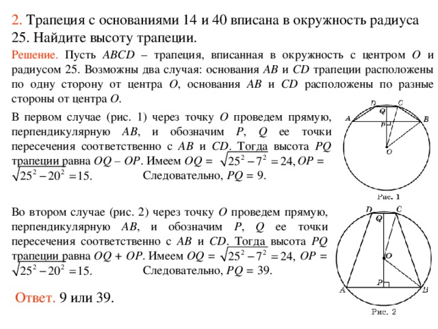 2.  Трапеция с основаниями 14 и 40 вписана в окружность радиуса 25. Найдите высоту трапеции. Решение.  Пусть ABCD – трапеция, вписанная в окружность с центром O и радиусом 25. Возможны два случая: основания AB и CD трапеции расположены по одну сторону от центра O , основания AB и CD расположены по разные стороны от центра O . В первом случае (рис. 1) через точку O проведем прямую, перпендикулярную AB , и обозначим P , Q ее точки пересечения соответственно с AB и CD . Тогда высота PQ трапеции равна OQ – OP . Имеем OQ = OP =   Следовательно, PQ = 9. Во втором случае (рис. 2) через точку O проведем прямую, перпендикулярную AB , и обозначим P , Q ее точки пересечения соответственно с AB и CD . Тогда высота PQ трапеции равна OQ + OP . Имеем OQ = OP =   Следовательно, PQ = 39. Ответ. 9 или 39. 