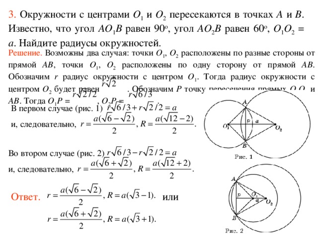 3.  Окружности с центрами O 1  и O 2 пересекаются в точках A и B . Известно, что угол AO 1 B равен 90 о , угол AO 2 B равен 60 о , O 1 O 2 = a . Найдите радиусы окружностей. Решение.  Возможны два случая: точки O 1 , O 2 расположены по разные стороны от прямой AB ,  точки O 1 , O 2 расположены по одну сторону от прямой AB . Обозначим r радиус окружности с центром O 1 . Тогда радиус окружности с центром O 2 будет равен . Обозначим P точку пересечения прямых O 1 O 2 и AB . Тогда O 1 P = , O 2 P = . В первом случае (рис. 1) и, следовательно,  Во втором случае (рис. 2) и, следовательно,   Ответ. или 