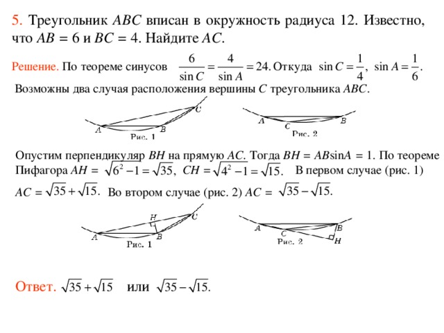 5.  Треугольник ABC вписан в окружность радиуса 12. Известно, что AB = 6 и BC = 4. Найдите AC . Решение.  По теореме синусов Откуда  Возможны два случая расположения вершины C треугольника ABC . Опустим перпендикуляр BH на прямую AC . Тогда BH = AB sin A = 1. По теореме Пифагора AH = CH = В первом случае (рис. 1) AC = Во втором случае (рис. 2) AC = Ответ. или 