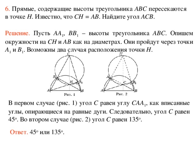 6.  Прямые, содержащие высоты треугольника ABC пересекаются в точке H . Известно, что CH = AB . Найдите угол ACB . Решение.  Пусть AA 1 , BB 1 – высоты треугольника ABC .  Опишем окружности на CH и AB как на диаметрах. Они пройдут через точки A 1 и B 1 . Возможны два случая расположения точки H . В первом случае (рис. 1) угол C равен углу CAA 1 , как вписанные углы, опирающиеся на равные дуги. Следовательно, угол C равен 45 о . Во втором случае (рис. 2) угол C равен 135 о . Ответ. 45 о или 135 о . 