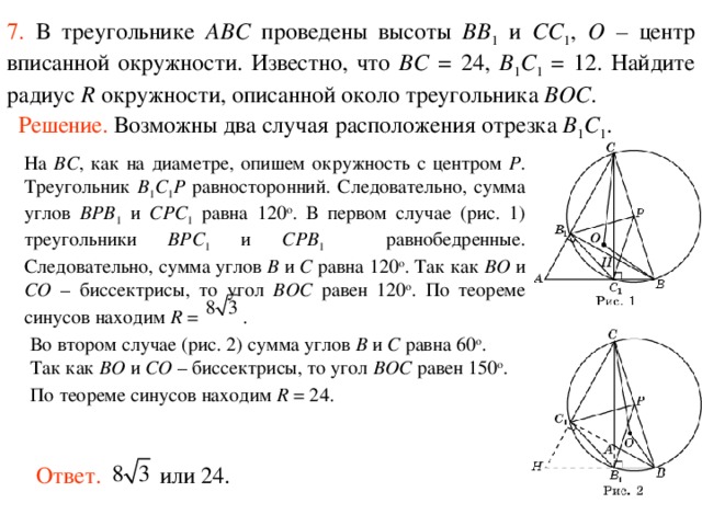 7.  В треугольнике ABC проведены высоты BB 1 и CC 1 , O – центр вписанной окружности. Известно, что BC = 24, B 1 C 1 = 12. Найдите радиус R окружности, описанной около треугольника BOC . Решение. Возможны два случая расположения отрезка B 1 C 1 . На BC ,  как на диаметре, опишем окружность с центром P . Треугольник B 1 C 1 P равносторонний. Следовательно, сумма углов BPB 1 и CPC 1 равна 120 о .  В первом случае (рис. 1) треугольники BPC 1 и CPB 1   равнобедренные. Следовательно, сумма углов B и C равна 120 о . Так как BO и CO – биссектрисы, то угол BOC равен 120 о . По теореме синусов находим R = .  Во втором случае (рис. 2) сумма углов B и C равна 60 о . Так как BO и CO – биссектрисы, то угол BOC равен 150 о . По теореме синусов находим R = 24.  Ответ. или 24. 