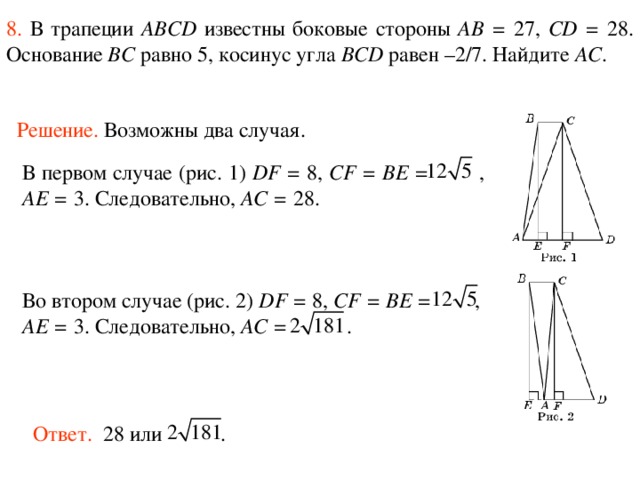 8.  В трапеции ABCD известны боковые стороны AB = 27, CD = 28. Основание BC равно 5, косинус угла BCD равен –2/7. Найдите AC . Решение.  Возможны два случая. В первом случае (рис. 1) DF = 8, CF = BE =  , AE = 3. Следовательно, AC = 28. Во втором случае (рис. 2) DF = 8, CF = BE = , AE = 3. Следовательно, AC = . Ответ. 28 или . 