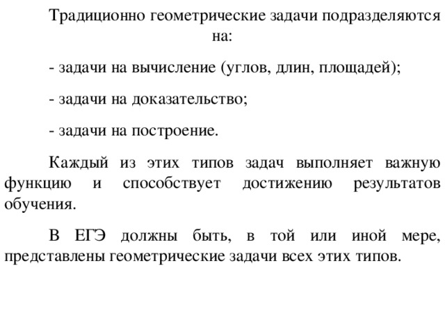  Традиционно геометрические задачи подразделяются на :  - задачи на вычисление (углов, длин, площадей);  - задачи на доказательство ;  -  задачи на построение .  Каждый из этих типов задач выполняет важную функцию и способствует достижению результатов обучени я .   В  ЕГЭ должны быть, в той или иной мере, представлены геометрические задачи всех этих типов . 