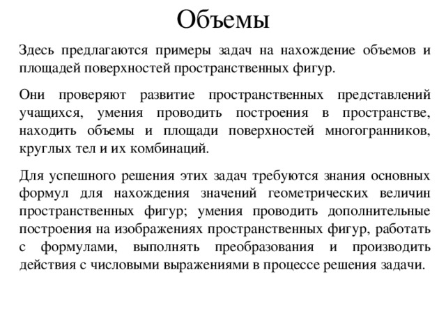Объемы Здесь  предлагаются  примеры задач на нахождение объемов и площадей поверхностей пространственных фигур. О ни проверя ю т развитие пространственных представлений учащихся, умения проводить построения в пространстве, находить объемы и площади поверхностей многогранников, круглых тел и их комбинаций. Для успешного решения эт их зада ч требуются знания основных формул для нахождения значений геометрических величин пространственных фигур; умения проводить дополнительные построения на изображениях пространственных фигур, работать с формулами, выполнять преобразования и производить действия с числовыми выражениями в процессе решения задачи.  