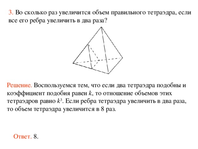 3.  Во сколько раз увеличится объем правильного тетраэдра, если все его ребра увеличить в два раза?  Решение.  Воспользуемся тем, что если два тетраэдра подобны и коэффициент подобия равен k , то отношение объемов этих тетраэдров равно k 3 . Если ребра тетраэдра увеличить в два раза, то объем тетраэдра увеличится в 8 раз. Ответ. 8. 