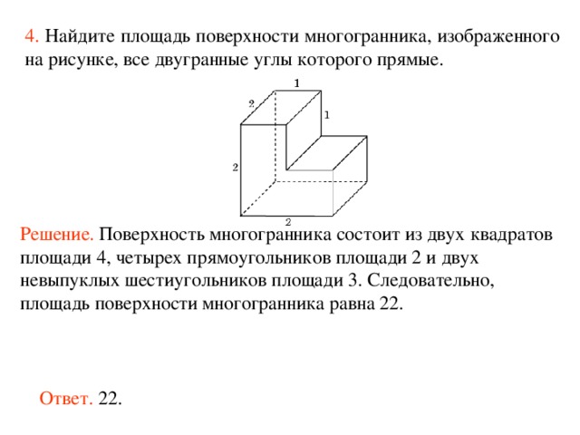 4.  Найдите площадь поверхности многогранника, изображенного на рисунке, все двугранные углы которого прямые.  Решение.  Поверхность многогранника состоит из двух квадратов площад и 4, четырех прямоугольников площад и 2 и двух невыпуклых шестиугольников площад и 3. Следовательно, площадь поверхности многогранника равна 22. Ответ. 22. 