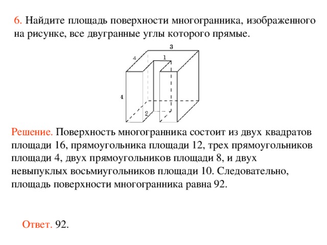 6.  Найдите площадь поверхности многогранника, изображенного на рисунке, все двугранные углы которого прямые.  Решение.  Поверхность многогранника состоит из двух квадратов площад и  16 , прямоугольника площади 12, трех прямоугольников площади 4 , двух прямоугольников площади 8, и двух невыпуклых восьми угольников площад и  10 . Следовательно, площадь поверхности многогранника равна 92 . Ответ. 92. 