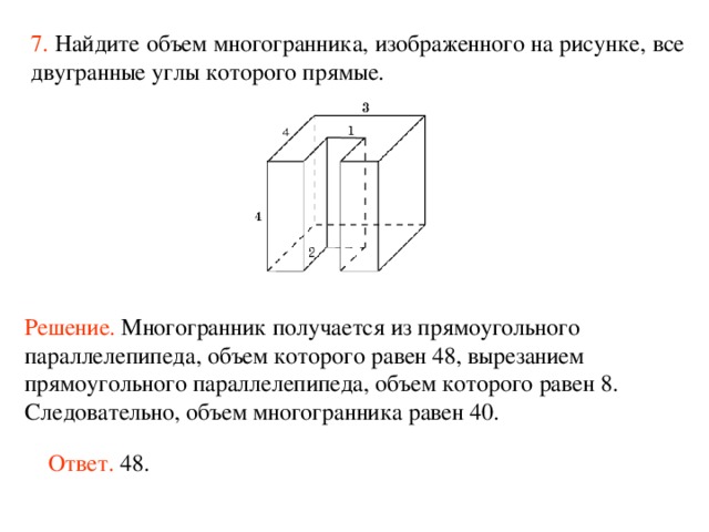 7.  Найдите объем многогранника, изображенного на рисунке, все двугранные углы которого прямые.  Решение. М ногогранник получается из прямоугольного параллелепипеда, объем которого равен 48, вырезанием прямоугольного параллелепипеда, объем которого равен 8. Следовательно, объем многогранника рав ен  40 . Ответ. 48. 