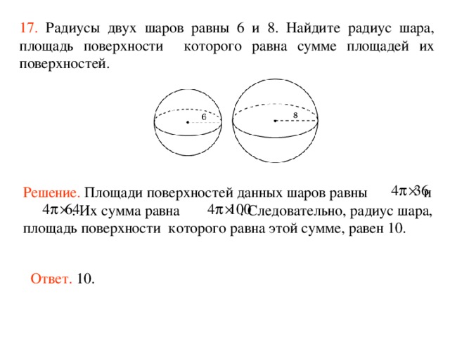 17.  Радиусы двух шаров равны 6 и 8. Найдите радиус шара, площадь поверхности которого равна сумме площадей их поверхностей.  Решение.  Площади поверхностей данных шаров равны  и  . Их сумма равна  . Следовательно, радиус шара, площадь поверхности которого равна этой сумме, равен 10.  Ответ. 10. 