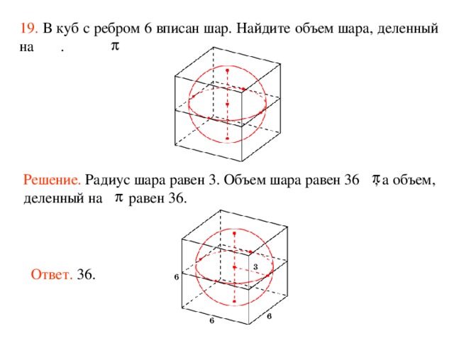 19.  В куб с ребром 6 вписан шар. Найдите объем шара, деленный на  . Решение.  Радиус шара равен 3. Объем шара равен 36 , а объем, деленный на  равен 36. Ответ. 36. 