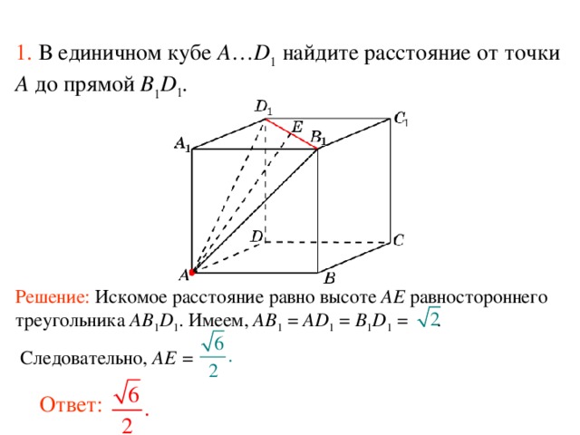 1.  В единичном кубе A … D 1 найдите расстояние  от точки A до прям ой B 1 D 1 . В режиме слайдов ответ появляется после кликанья мышкой. Решение: Искомое расстояние равно высоте AE равностороннего треугольника AB 1 D 1 . Имеем, AB 1  = AD 1 = B 1 D 1 = .  Следовательно, AE =   Ответ: 60 