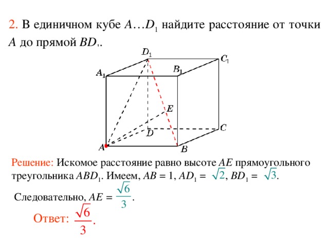 2.  В единичном кубе A … D 1 найдите расстояние  от точки A до прям ой BD 1 . Решение: Искомое расстояние равно высоте AE прямоугольного треугольника ABD 1 . Имеем, AB = 1, AD 1  = , BD 1 = .  Следовательно, AE = . В режиме слайдов ответ появляется после кликанья мышкой. Ответ:  