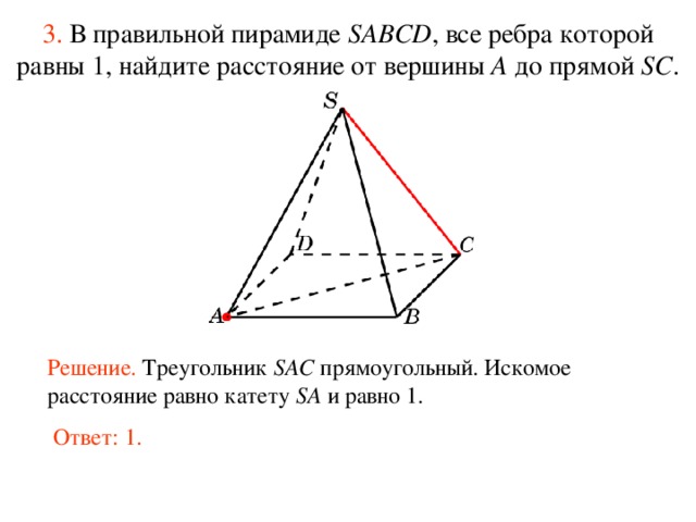 3.  В правильной пирамиде  SABCD , все ребра которой равны 1,  н айдите расстояние от вершины A до прямой SC . В режиме слайдов ответ появляется после кликанья мышкой. Решение. Треугольник SAC прямоугольный. Искомое расстояние равно катету SA и равно 1. Ответ: 1.  