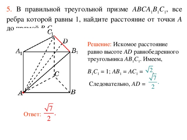 5.  В правильной треугольной призме ABCA 1 B 1 C 1 , все ребра которой равны 1, найдите расстояние  от  точки A до прям ой B 1 C 1 . Решение: Искомое расстояние равно высоте AD равнобедренного треугольника AB 1 C 1 . Имеем, B 1 C 1  = 1; AB 1 = AC 1 = .  Следовательно, AD =  Ответ: 