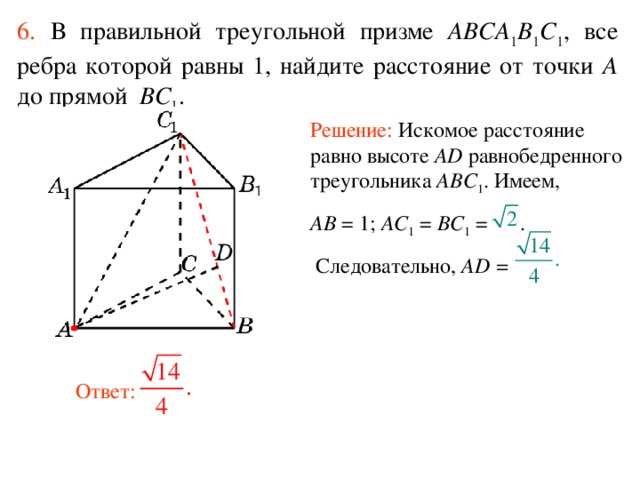 6.  В правильной треугольной призме ABCA 1 B 1 C 1 , все ребра которой равны 1, найдите расстояние  от точки A до прям ой BC 1 . Решение: Искомое расстояние равно высоте AD равнобедренного треугольника ABC 1 . Имеем, AB = 1; AC 1 = BC 1 = .  Следовательно, AD =  Ответ: 