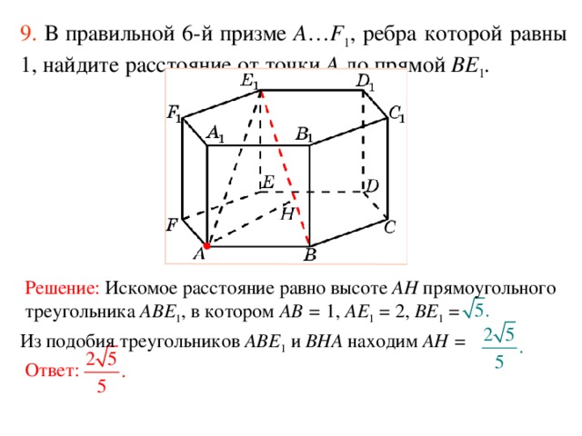 9.  В правильной 6-й призме  A … F 1 , ребра которой равны 1, найдите расстояние  от точки A до прям ой BE 1 . Решение:  Искомое расстояние равно высоте AH прямоугольного треугольника ABE 1 , в котором AB = 1, AE 1 = 2, BE 1 =  Из подобия треугольников ABE 1 и BHA находим AH = Ответ: 