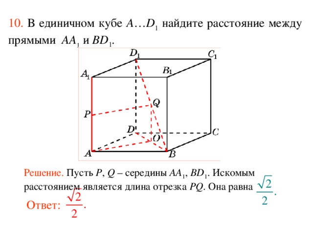 10.  В единичном кубе A … D 1 найдите расстояние между прямыми  AA 1 и BD 1 . В режиме слайдов ответ появляется после кликанья мышкой. Решение. Пусть P , Q – середины AA 1 , BD 1 . Искомым расстоянием является длина отрезка PQ . Она равна Ответ:  