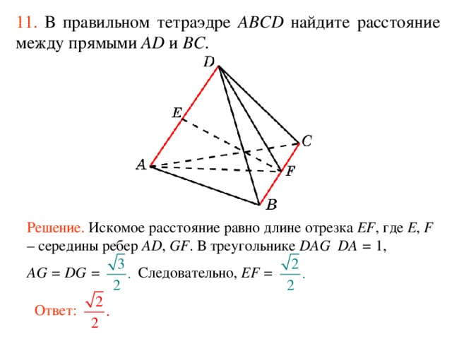11.  В правильном тетраэдре  ABCD  н айдите расстояние между прямыми AD и BC . Решение. Искомое расстояние равно длине отрезка EF , где E , F – середины ребер AD , GF . В треугольнике DAG DA = 1, В режиме слайдов ответ появляется после кликанья мышкой. AG = DG = Следовательно, EF = Ответ:  