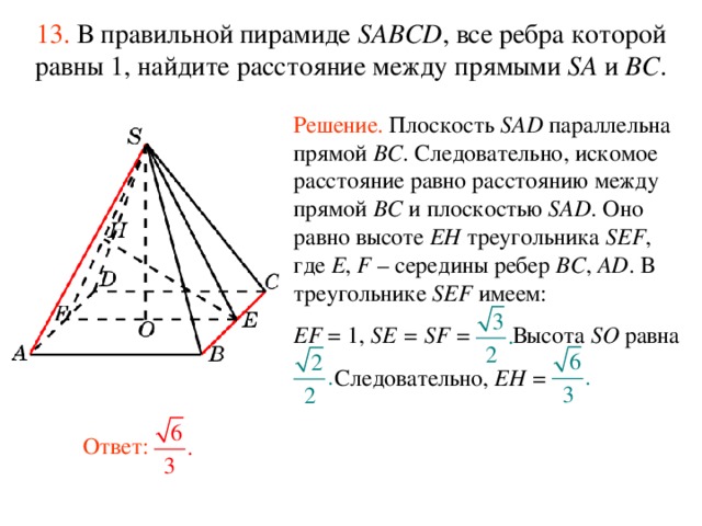 13.  В правильной пирамиде  SABCD , все ребра которой равны 1,  н айдите расстояние между прямыми SA и BC . Решение. Плоскость SAD параллельна прямой BC . Следовательно, искомое расстояние равно расстоянию между прямой BC и плоскостью SAD . Оно равно высоте EH треугольника SEF , где E , F – середины ребер BC , AD .  В треугольнике SEF имеем: EF = 1, SE = SF = Высота SO равна  Следовательно, EH =    В режиме слайдов ответ появляется после кликанья мышкой. Ответ:  