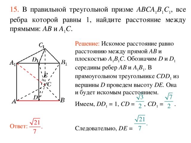 15.  В правильной треугольной призме ABCA 1 B 1 C 1 , все ребра которой равны 1, найдите расстояние между прямыми:  AB и A 1 C . Решение: Искомое расстояние равно расстоянию между прямой AB и плоскостью A 1 B 1 C . Обозначим D и D 1 середины ребер AB и A 1 B 1 . В прямоугольном треугольнике CDD 1 из вершины D проведем высоту DE. Она и будет искомым расстоянием. Имеем, DD 1 = 1, CD = , CD 1 = . Следовательно, DE =  Ответ: 