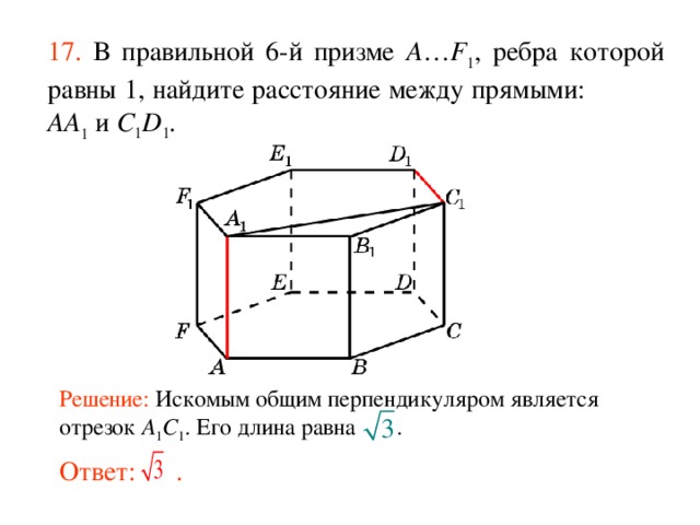 17.  В правильной 6-й призме  A … F 1 , ребра которой равны 1, найдите расстояние между прямыми:  AA 1 и C 1 D 1 . Решение: Искомым общим перпендикуляром является отрезок A 1 C 1 . Его длина равна .  Ответ: . 